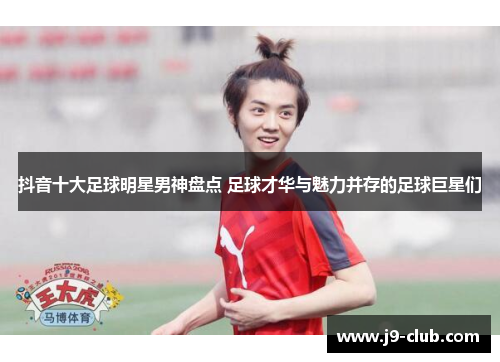 抖音十大足球明星男神盘点 足球才华与魅力并存的足球巨星们