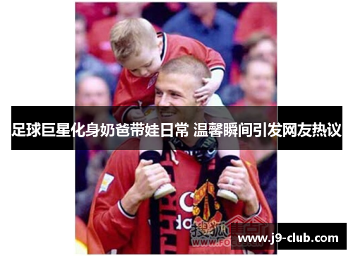 足球巨星化身奶爸带娃日常 温馨瞬间引发网友热议