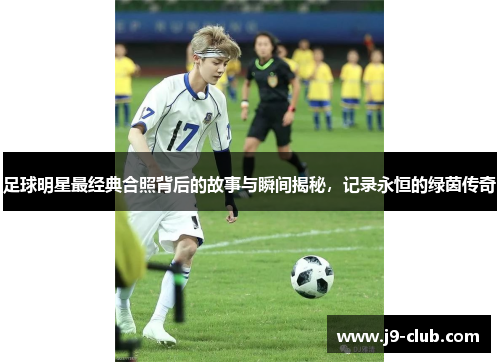 足球明星最经典合照背后的故事与瞬间揭秘，记录永恒的绿茵传奇