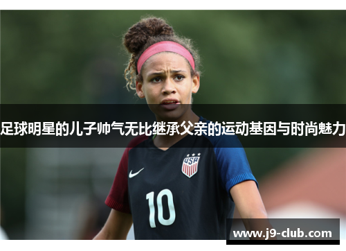 足球明星的儿子帅气无比继承父亲的运动基因与时尚魅力