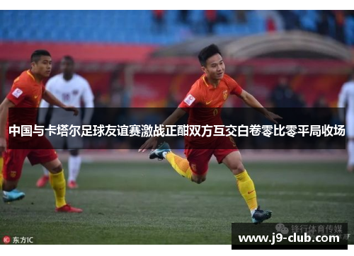 中国与卡塔尔足球友谊赛激战正酣双方互交白卷零比零平局收场