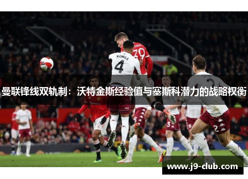 曼联锋线双轨制：沃特金斯经验值与塞斯科潜力的战略权衡